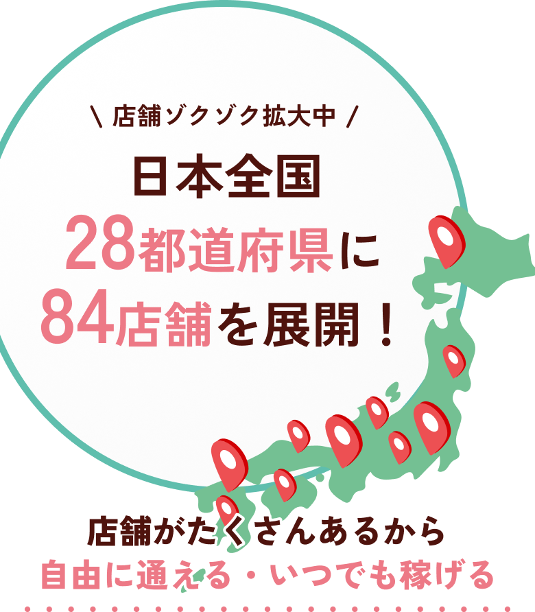店舗ゾクゾク拡大中 日本全国28都道府県に84店舗を展開!店舗がたくさんあるから自由に通える・いつでも稼げる
